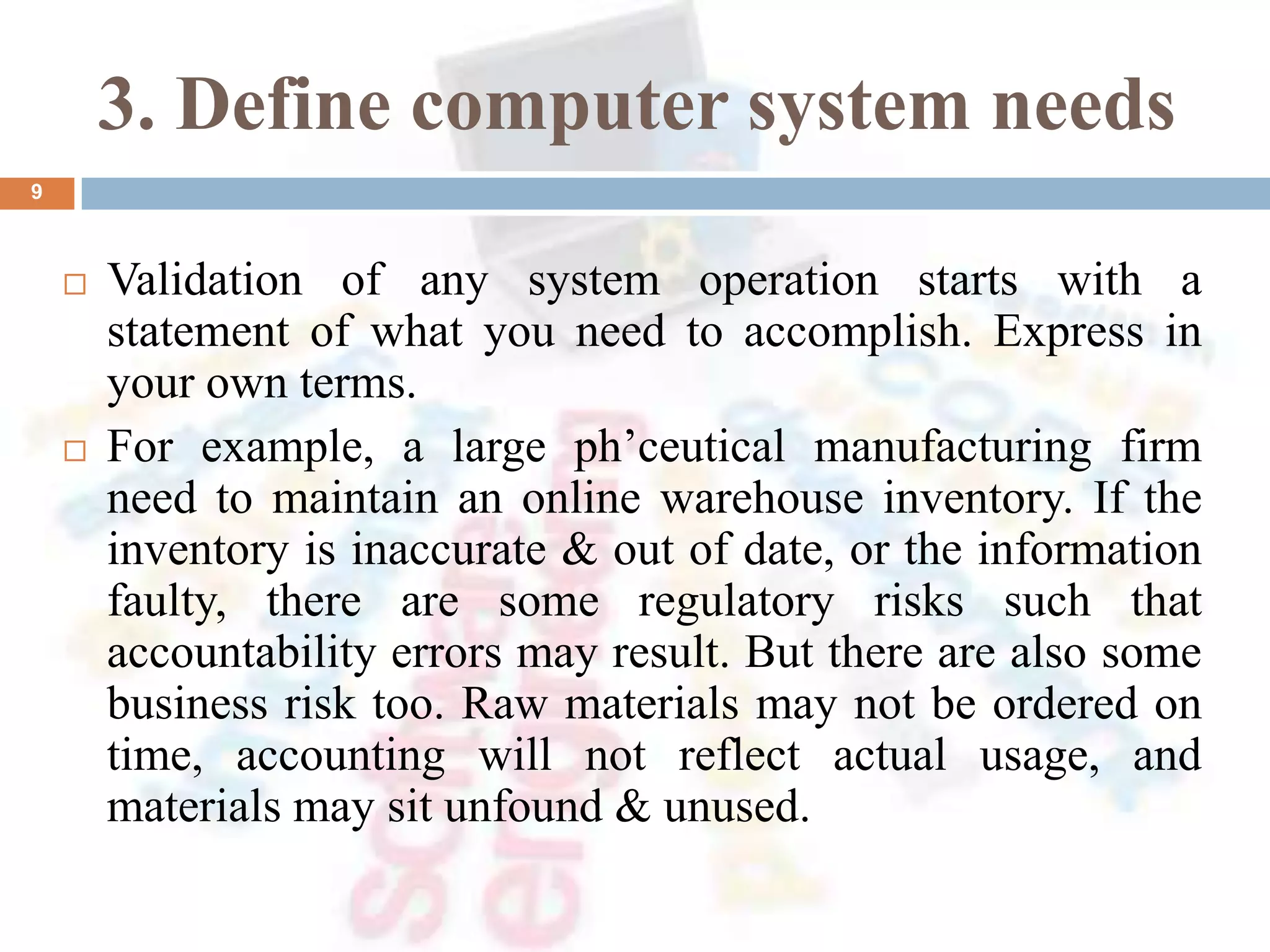 3. Define computer system needs
 Validation of any system operation starts with a
statement of what you need to accomplish. Express in
your own terms.
 For example, a large ph’ceutical manufacturing firm
need to maintain an online warehouse inventory. If the
inventory is inaccurate & out of date, or the information
faulty, there are some regulatory risks such that
accountability errors may result. But there are also some
business risk too. Raw materials may not be ordered on
time, accounting will not reflect actual usage, and
materials may sit unfound & unused.
9
 
