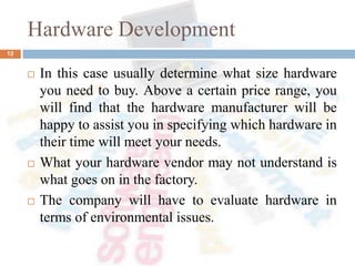 Hardware Development
 In this case usually determine what size hardware
you need to buy. Above a certain price range, you
will find that the hardware manufacturer will be
happy to assist you in specifying which hardware in
their time will meet your needs.
 What your hardware vendor may not understand is
what goes on in the factory.
 The company will have to evaluate hardware in
terms of environmental issues.
12
 