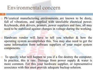 Environmental concern
 Ph’ceutical manufacturing environments are known to be dusty,
full of vibrations, and supplied with unreliable electrical power.
Keyboards, disk drivers, printers, power suppliers and fans, all may
need to be stabilized against changes in voltage during the working.
 Hardware vendor will have to tell you whether & how the
operating system accomplishes this. You may also need to get the
same information from software suppliers of your major system
components.
 To specify what will happen to you if a fire destroy the computer.
In practice, this is rare. Damage from power supply & water is
more common. For this your hardware supplier, or representative
associates with this must provide adequate backup solution.
13
 