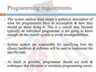 Programming requirements
14
 The system analyst must create a technical description of
what the programmers have to accomplish & how they
should go about doing it. This is a crucial step, because
typically an individual programmer is not going to know
enough abt the overall system to avoid incompatibilities.
 System analyst are responsible for specifying how the
chosen hardware & software will be used to implement the
specific task.
 As much as possible, programmer should use tools &
techniques that eliminate or minimize programming errors.
 