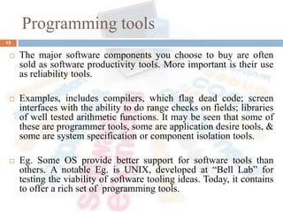 Programming tools
15
 The major software components you choose to buy are often
sold as software productivity tools. More important is their use
as reliability tools.
 Examples, includes compilers, which flag dead code; screen
interfaces with the ability to do range checks on fields; libraries
of well tested arithmetic functions. It may be seen that some of
these are programmer tools, some are application desire tools, &
some are system specification or component isolation tools.
 Eg. Some OS provide better support for software tools than
others. A notable Eg. is UNIX, developed at “Bell Lab” for
testing the viability of software tooling ideas. Today, it contains
to offer a rich set of programming tools.
 