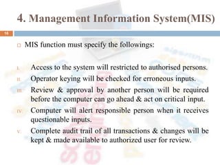 4. Management Information System(MIS)
 MIS function must specify the followings:
I. Access to the system will restricted to authorised persons.
II. Operator keying will be checked for erroneous inputs.
III. Review & approval by another person will be required
before the computer can go ahead & act on critical input.
IV. Computer will alert responsible person when it receives
questionable inputs.
V. Complete audit trail of all transactions & changes will be
kept & made available to authorized user for review.
16
 