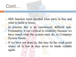 Cont…
 MIS function must decided what parts to buy and
what to build in house.
 In practise this is an enormously difficult task.
Fortunately, it isn’t critical to reliability because we
have stated what the system must do, in Computer
System Needs.
 If we have not done so, this may be the weak point
where all is lost & may never be made reliable
again.
17
 