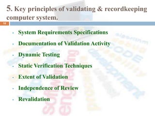 5. Key principles of validating & recordkeeping
computer system.
• System Requirements Specifications
• Documentation of Validation Activity
• Dynamic Testing
• Static Verification Techniques
• Extent of Validation
• Independence of Review
• Revalidation
18
 