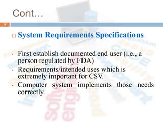 Cont…
 System Requirements Specifications
• First establish documented end user (i.e., a
person regulated by FDA)
• Requirements/intended uses which is
extremely important for CSV.
• Computer system implements those needs
correctly.
19
 