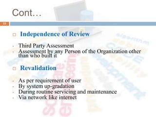 Cont…
 Independence of Review
• Third Party Assessment
• Assessment by any Person of the Organization other
than who built it
 Revalidation
• As per requirement of user
• By system up-gradation
• During routine servicing and maintenance
• Via network like internet
23
 