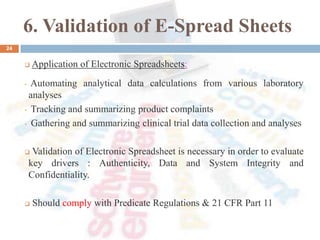 6. Validation of E-Spread Sheets
24
 Application of Electronic Spreadsheets:
• Automating analytical data calculations from various laboratory
analyses
• Tracking and summarizing product complaints
• Gathering and summarizing clinical trial data collection and analyses
 Validation of Electronic Spreadsheet is necessary in order to evaluate
key drivers : Authenticity, Data and System Integrity and
Confidentiality.
 Should comply with Predicate Regulations & 21 CFR Part 11
 