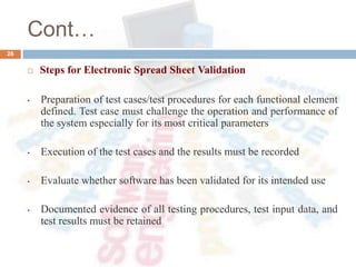 Cont…
26
 Steps for Electronic Spread Sheet Validation
• Preparation of test cases/test procedures for each functional element
defined. Test case must challenge the operation and performance of
the system especially for its most critical parameters
• Execution of the test cases and the results must be recorded
• Evaluate whether software has been validated for its intended use
• Documented evidence of all testing procedures, test input data, and
test results must be retained
 