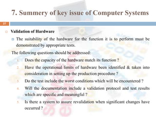 7. Summery of key issue of Computer Systems
 Validation of Hardware
 The suitability of the hardware for the function it is to perform must be
demonstrated by appropriate tests.
The following questions should be addressed:
1. Does the capacity of the hardware match its function ?
2. Have the operational limits of hardware been identified & taken into
consideration in setting up the production procedure ?
3. Do the test include the worst conditions which will be encountered ?
4. Will the documentation include a validation protocol and test results
which are specific and meaningful ?
5. Is there a system to assure revalidation when significant changes have
occurred ?
27
 