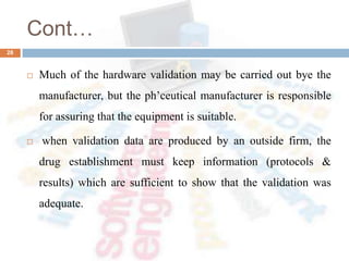 Cont…
 Much of the hardware validation may be carried out bye the
manufacturer, but the ph’ceutical manufacturer is responsible
for assuring that the equipment is suitable.
 when validation data are produced by an outside firm, the
drug establishment must keep information (protocols &
results) which are sufficient to show that the validation was
adequate.
28
 