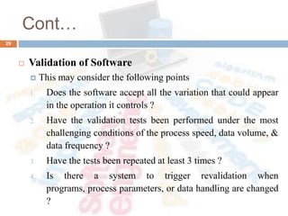 Cont…
 Validation of Software
 This may consider the following points
1. Does the software accept all the variation that could appear
in the operation it controls ?
2. Have the validation tests been performed under the most
challenging conditions of the process speed, data volume, &
data frequency ?
3. Have the tests been repeated at least 3 times ?
4. Is there a system to trigger revalidation when
programs, process parameters, or data handling are changed
?
29
 