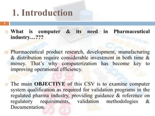 1. Introduction
 What is computer & its need in Pharmaceutical
industry…???
 Pharmaceutical product research, development, manufacturing
& distribution require considerable investment in both time &
money. That’s why computerization has become key to
improving operational efficiency.
 The main OBJECTIVE of this CSV is to examine computer
system qualification as required for validation programs in the
regulated pharma industry, providing guidance & reference on
regulatory requirements, validation methodologies &
Documentation.
3
 