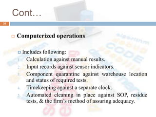 Cont…
 Computerized operations
 Includes following:
1. Calculation against manual results.
2. Input records against sensor indicators.
3. Component quarantine against warehouse location
and status of required tests.
4. Timekeeping against a separate clock.
5. Automated cleaning in place against SOP, residue
tests, & the firm’s method of assuring adequacy.
30
 