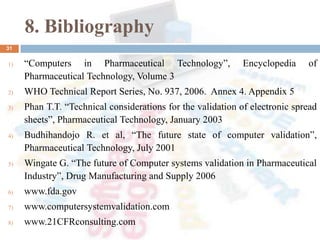8. Bibliography
1) “Computers in Pharmaceutical Technology”, Encyclopedia of
Pharmaceutical Technology, Volume 3
2) WHO Technical Report Series, No. 937, 2006. Annex 4. Appendix 5
3) Phan T.T. “Technical considerations for the validation of electronic spread
sheets”, Pharmaceutical Technology, January 2003
4) Budhihandojo R. et al, “The future state of computer validation”,
Pharmaceutical Technology, July 2001
5) Wingate G. “The future of Computer systems validation in Pharmaceutical
Industry”, Drug Manufacturing and Supply 2006
6) www.fda.gov
7) www.computersystemvalidation.com
8) www.21CFRconsulting.com
31
 