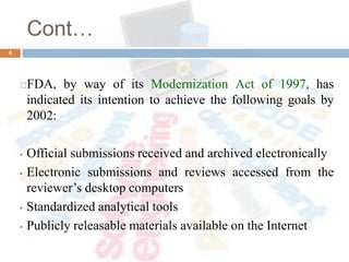 Cont…
FDA, by way of its Modernization Act of 1997, has
indicated its intention to achieve the following goals by
2002:
• Official submissions received and archived electronically
• Electronic submissions and reviews accessed from the
reviewer’s desktop computers
• Standardized analytical tools
• Publicly releasable materials available on the Internet
4
 