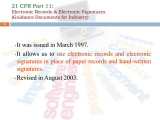 21 CFR Part 11:
Electronic Records & Electronic Signatures
(Guidance Documents for Industry)
• It was issued in March 1997.
• It allows us to use electronic records and electronic
signatures in place of paper records and hand-written
signatures.
• Revised in August 2003.
8
 