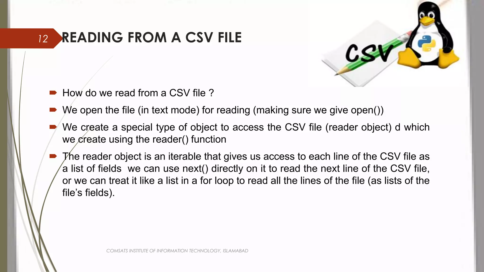 READING FROM A CSV FILE
 How do we read from a CSV file ?
 We open the file (in text mode) for reading (making sure we give open())
 We create a special type of object to access the CSV file (reader object) d which
we create using the reader() function
 The reader object is an iterable that gives us access to each line of the CSV file as
a list of fields we can use next() directly on it to read the next line of the CSV file,
or we can treat it like a list in a for loop to read all the lines of the file (as lists of the
file’s fields).
COMSATS INSTITUTE OF INFORMATION TECHNOLOGY, ISLAMABAD
12
 