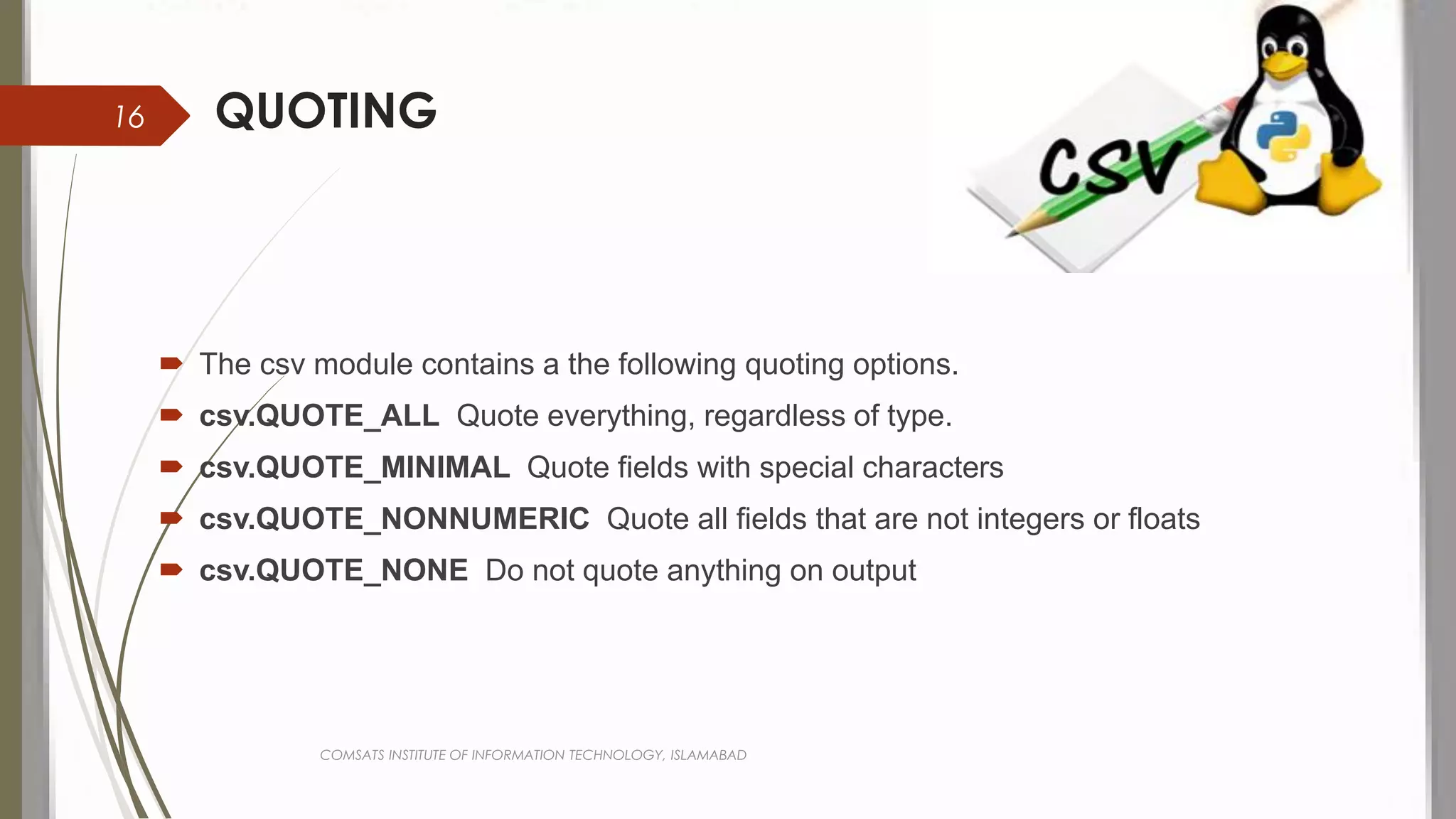 QUOTING
 The csv module contains a the following quoting options.
 csv.QUOTE_ALL Quote everything, regardless of type.
 csv.QUOTE_MINIMAL Quote fields with special characters
 csv.QUOTE_NONNUMERIC Quote all fields that are not integers or floats
 csv.QUOTE_NONE Do not quote anything on output
COMSATS INSTITUTE OF INFORMATION TECHNOLOGY, ISLAMABAD
16
 