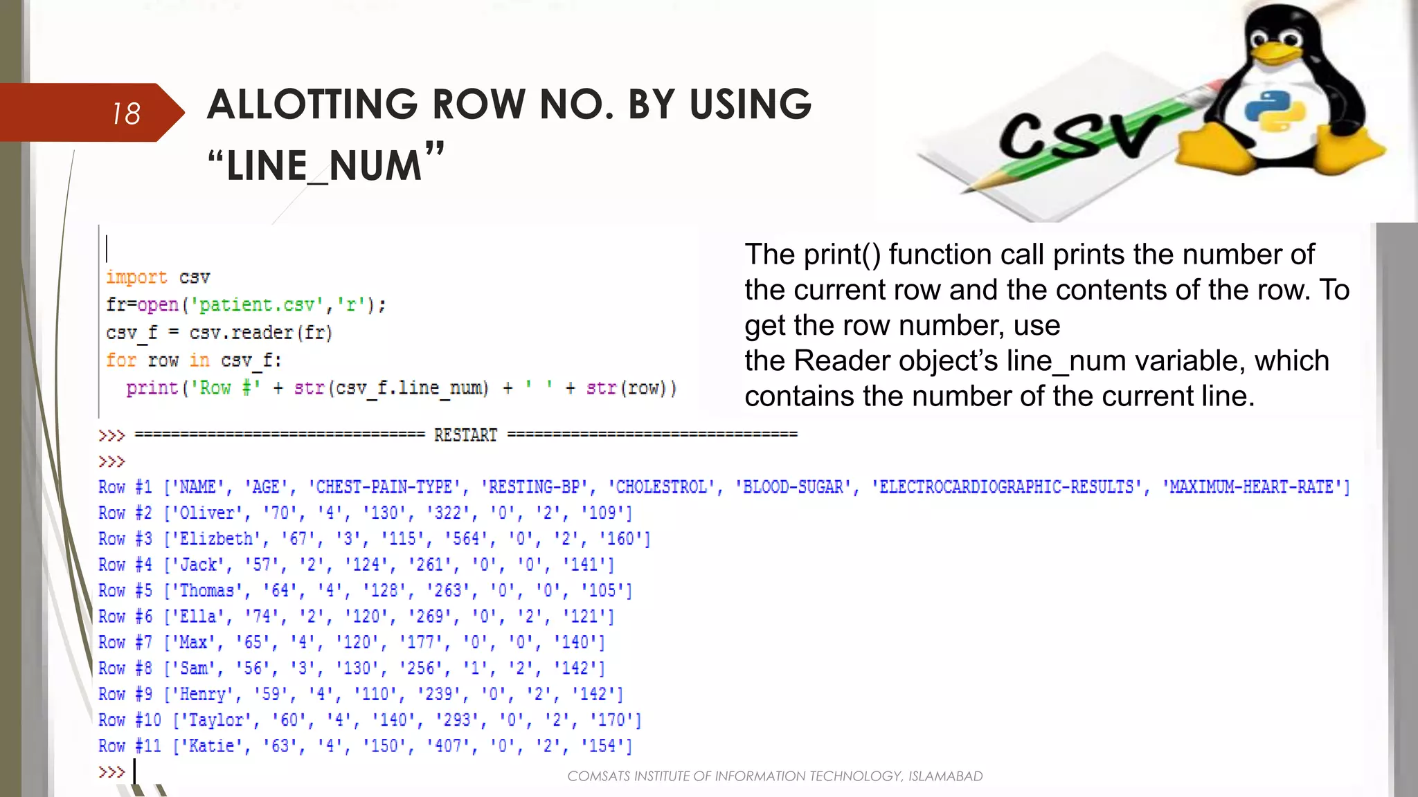 ALLOTTING ROW NO. BY USING
“LINE_NUM”
The print() function call prints the number of
the current row and the contents of the row. To
get the row number, use
the Reader object’s line_num variable, which
contains the number of the current line.
COMSATS INSTITUTE OF INFORMATION TECHNOLOGY, ISLAMABAD
18
 