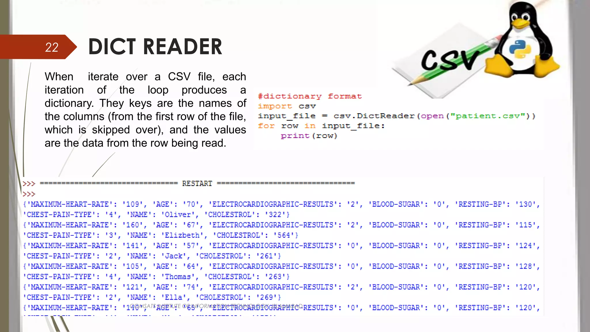 DICT READER
When iterate over a CSV file, each
iteration of the loop produces a
dictionary. They keys are the names of
the columns (from the first row of the file,
which is skipped over), and the values
are the data from the row being read.
COMSATS INSTITUTE OF INFORMATION TECHNOLOGY, ISLAMABAD
22
 