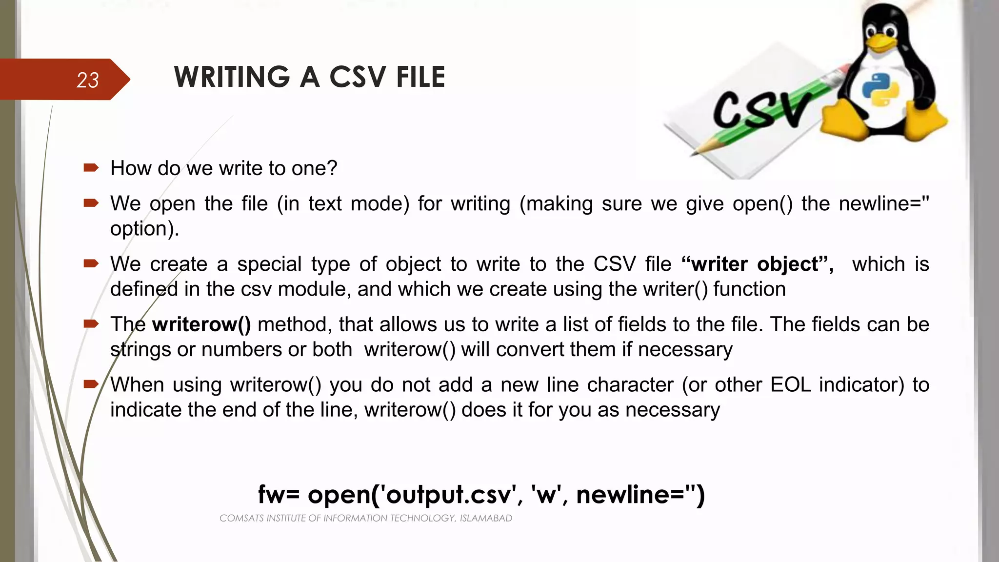 WRITING A CSV FILE
 How do we write to one?
 We open the file (in text mode) for writing (making sure we give open() the newline=''
option).
 We create a special type of object to write to the CSV file “writer object”, which is
defined in the csv module, and which we create using the writer() function
 The writerow() method, that allows us to write a list of fields to the file. The fields can be
strings or numbers or both writerow() will convert them if necessary
 When using writerow() you do not add a new line character (or other EOL indicator) to
indicate the end of the line, writerow() does it for you as necessary
fw= open('output.csv', 'w', newline='')
COMSATS INSTITUTE OF INFORMATION TECHNOLOGY, ISLAMABAD
23
 