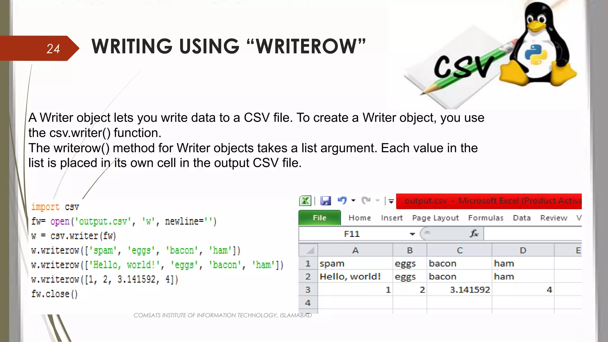 WRITING USING “WRITEROW”
A Writer object lets you write data to a CSV file. To create a Writer object, you use
the csv.writer() function.
The writerow() method for Writer objects takes a list argument. Each value in the
list is placed in its own cell in the output CSV file.
COMSATS INSTITUTE OF INFORMATION TECHNOLOGY, ISLAMABAD
24
 