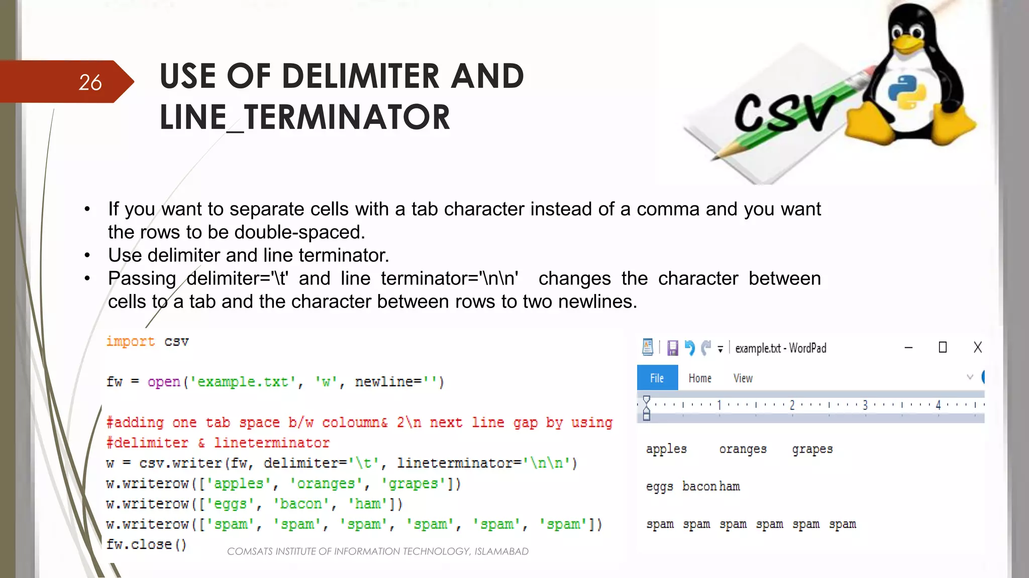 USE OF DELIMITER AND
LINE_TERMINATOR
• If you want to separate cells with a tab character instead of a comma and you want
the rows to be double-spaced.
• Use delimiter and line terminator.
• Passing delimiter='t' and line terminator='nn' changes the character between
cells to a tab and the character between rows to two newlines.
COMSATS INSTITUTE OF INFORMATION TECHNOLOGY, ISLAMABAD
26
 