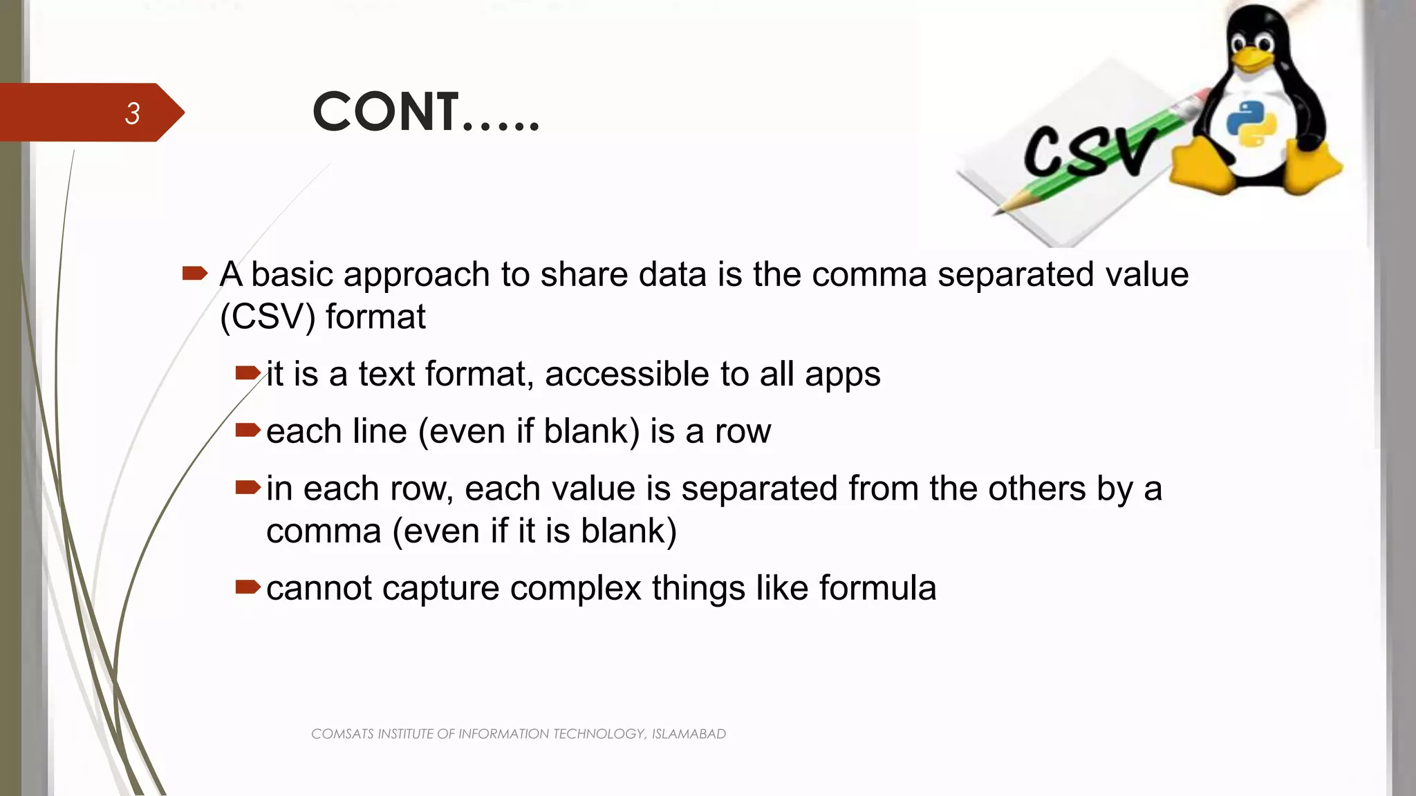 CONT…..
 A basic approach to share data is the comma separated value
(CSV) format
it is a text format, accessible to all apps
each line (even if blank) is a row
in each row, each value is separated from the others by a
comma (even if it is blank)
cannot capture complex things like formula
COMSATS INSTITUTE OF INFORMATION TECHNOLOGY, ISLAMABAD
3
 
