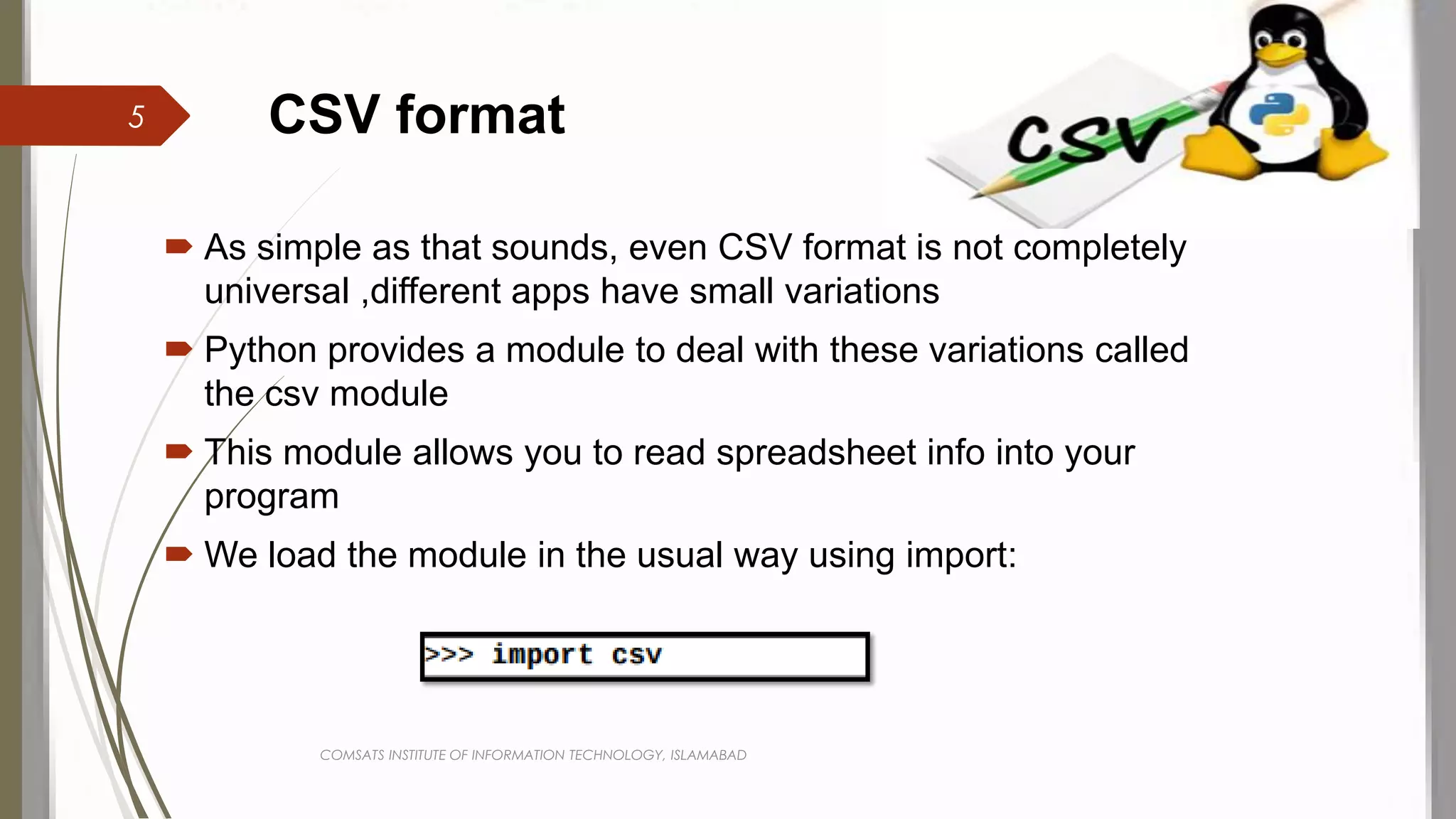 CSV format
 As simple as that sounds, even CSV format is not completely
universal ,different apps have small variations
 Python provides a module to deal with these variations called
the csv module
 This module allows you to read spreadsheet info into your
program
 We load the module in the usual way using import:
COMSATS INSTITUTE OF INFORMATION TECHNOLOGY, ISLAMABAD
5
 
