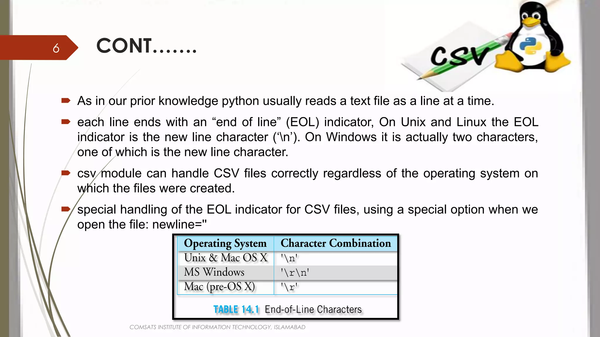 CONT…….
 As in our prior knowledge python usually reads a text file as a line at a time.
 each line ends with an “end of line” (EOL) indicator, On Unix and Linux the EOL
indicator is the new line character (‘n’). On Windows it is actually two characters,
one of which is the new line character.
 csv module can handle CSV files correctly regardless of the operating system on
which the files were created.
 special handling of the EOL indicator for CSV files, using a special option when we
open the file: newline=''
COMSATS INSTITUTE OF INFORMATION TECHNOLOGY, ISLAMABAD
6
 