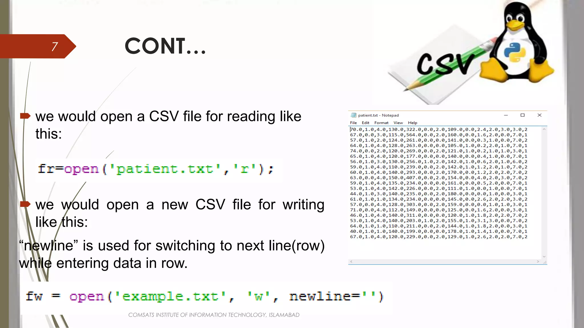 CONT…
 we would open a CSV file for reading like
this:
 we would open a new CSV file for writing
like this:
“newline” is used for switching to next line(row)
while entering data in row.
COMSATS INSTITUTE OF INFORMATION TECHNOLOGY, ISLAMABAD
7
 