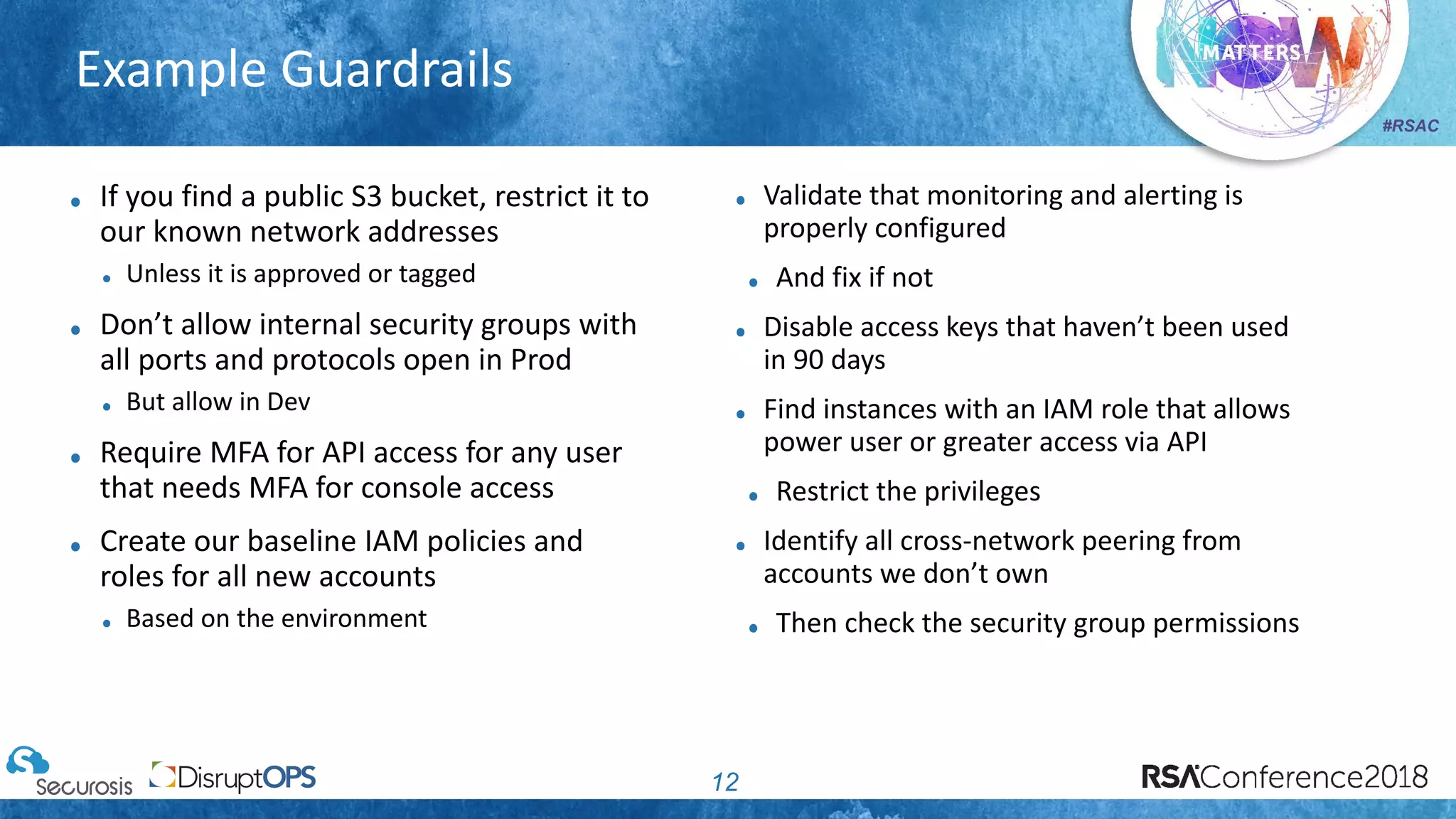 #RSAC
Example Guardrails
12
If you find a public S3 bucket, restrict it to
our known network addresses
Unless it is approved or tagged
Don’t allow internal security groups with
all ports and protocols open in Prod
But allow in Dev
Require MFA for API access for any user
that needs MFA for console access
Create our baseline IAM policies and
roles for all new accounts
Based on the environment
Validate that monitoring and alerting is
properly configured
And fix if not
Disable access keys that haven’t been used
in 90 days
Find instances with an IAM role that allows
power user or greater access via API
Restrict the privileges
Identify all cross-network peering from
accounts we don’t own
Then check the security group permissions
 