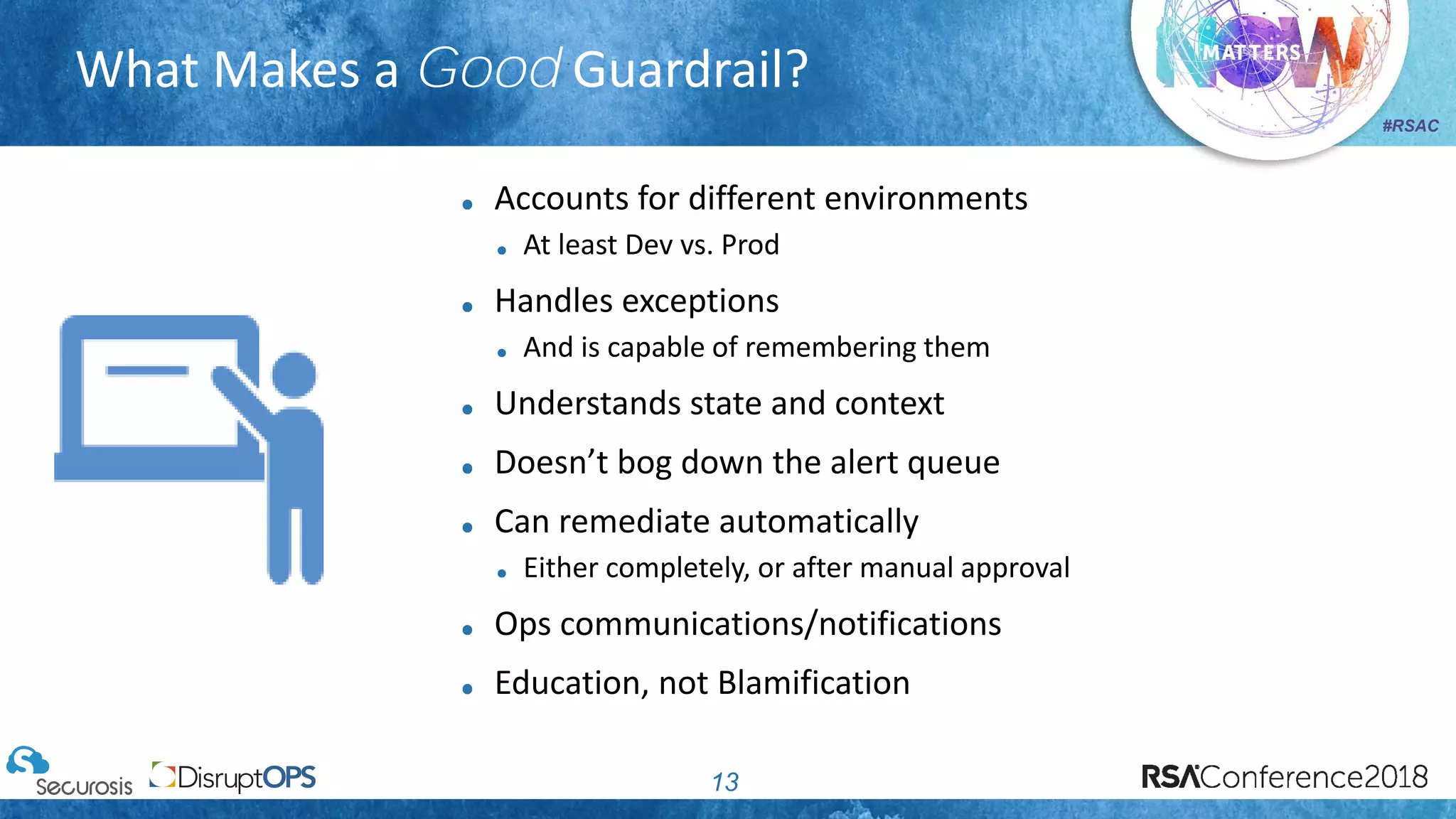 #RSAC
What Makes a Good Guardrail?
13
Accounts for different environments
At least Dev vs. Prod
Handles exceptions
And is capable of remembering them
Understands state and context
Doesn’t bog down the alert queue
Can remediate automatically
Either completely, or after manual approval
Ops communications/notifications
Education, not Blamification
 