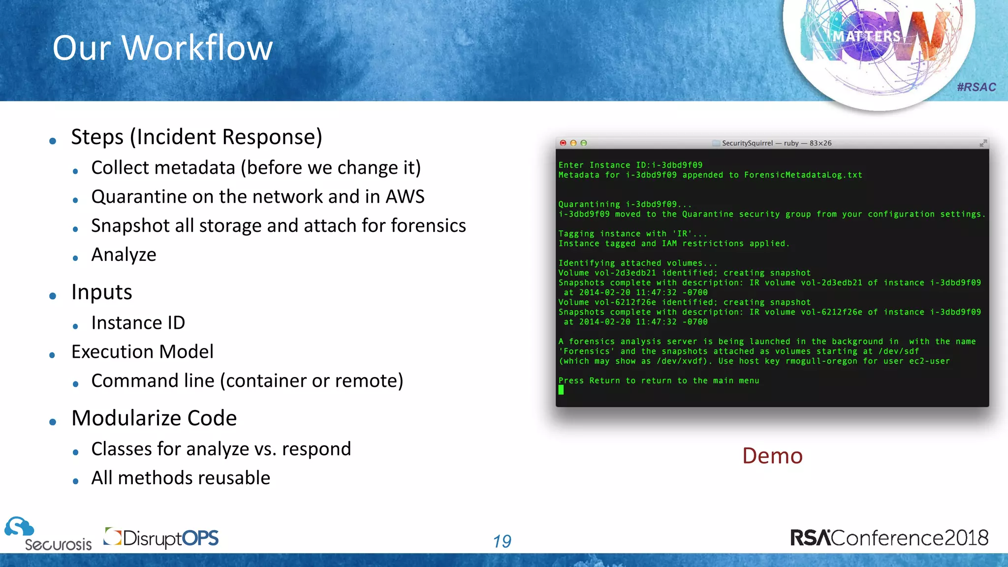 #RSAC
Our Workflow
19
Steps (Incident Response)
Collect metadata (before we change it)
Quarantine on the network and in AWS
Snapshot all storage and attach for forensics
Analyze
Inputs
Instance ID
Execution Model
Command line (container or remote)
Modularize Code
Classes for analyze vs. respond
All methods reusable
Demo
 