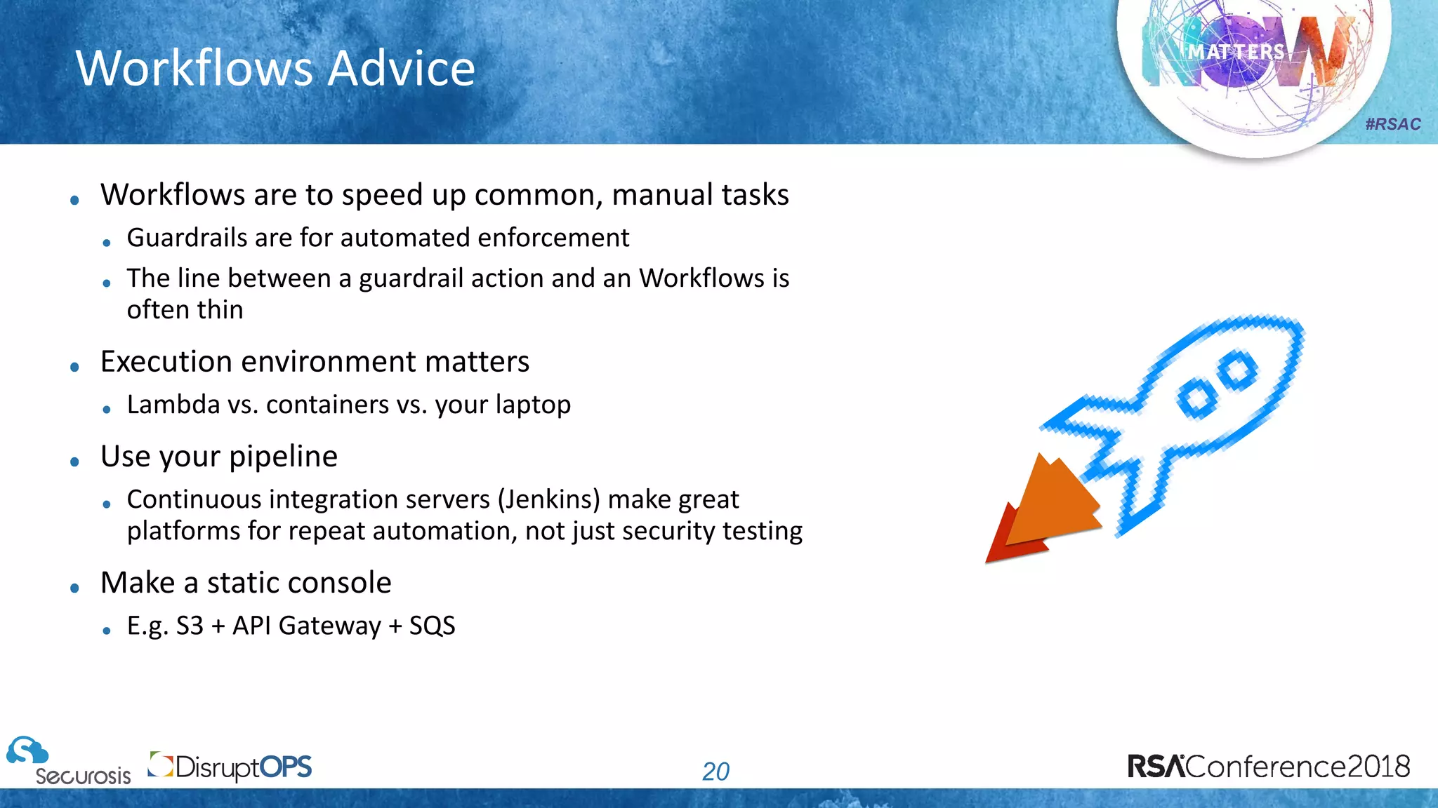 #RSAC
Workflows Advice
20
Workflows are to speed up common, manual tasks
Guardrails are for automated enforcement
The line between a guardrail action and an Workflows is
often thin
Execution environment matters
Lambda vs. containers vs. your laptop
Use your pipeline
Continuous integration servers (Jenkins) make great
platforms for repeat automation, not just security testing
Make a static console
E.g. S3 + API Gateway + SQS
 