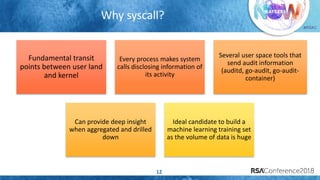 #RSAC
Why syscall?
12
Fundamental transit
points between user land
and kernel
Every process makes system
calls disclosing information of
its activity
Several user space tools that
send audit information
(auditd, go-audit, go-audit-
container)
Can provide deep insight
when aggregated and drilled
down
Ideal candidate to build a
machine learning training set
as the volume of data is huge
 