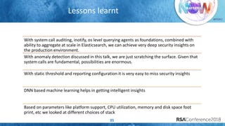 #RSAC
Lessons learnt
35
With system call auditing, inotify, os level querying agents as foundations, combined with
ability to aggregate at scale in Elasticsearch, we can achieve very deep security insights on
the production environment.
With anomaly detection discussed in this talk, we are just scratching the surface. Given that
system calls are fundamental, possibilities are enormous.
With static threshold and reporting configuration it is very easy to miss security insights
DNN based machine learning helps in getting intelligent insights
Based on parameters like platform support, CPU utilization, memory and disk space foot
print, etc we looked at different choices of stack
 