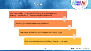 #RSAC
Apply
36
Start with a simple File Integrity monitoring implementation using
audit log. Observe load of FIM events on the infrastructure
Grow the solution to more detailed monitoring
Try applying ML based on the rule based and manual labels
Think of possibilities outside of what is discussed here today
 
