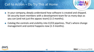# R S A C
Call to Action – Do Try This at Home
42
In your company, deeply understand how software is created and shipped.
Sit security team members with a development team for as many days as
you can (and not just the appsec team) (1-2 months).
Catalog the controls and visibility into CI/CD pipelines. That’s where change
management and control happens now (1-3 months).
 