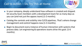 # R S A C
Call to Action – Do Try This at Home
43
In your company, deeply understand how software is created and shipped.
Sit security team members with a development team for as many days as
you can (and not just the appsec team) (1-2 months).
Catalog the controls and visibility into CI/CD pipelines. That’s where change
management and control happens now (1-3 months).
Begin to document every instance of human interaction with systems that
process data. Let engineering & operations teams drive this goal. (1-6
months).
 
