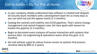 # R S A C
Call to Action – Do Try This at Home
44
In your company, deeply understand how software is created and shipped.
Sit security team members with a development team for as many days as
you can (and not just the appsec team) (1-2 months).
Catalog the controls and visibility into CI/CD pipelines. That’s where change
management and control happens now. Set clear goals with owners to
harden the pipeline (1-3 months).
Begin to document every instance of human interaction with systems that
process data. Let engineering & operations teams drive this goal. (1-6
months).
Set and achieve a goal to reduce human access to systems that process
sensitive data by 80% (1-2 years).
 