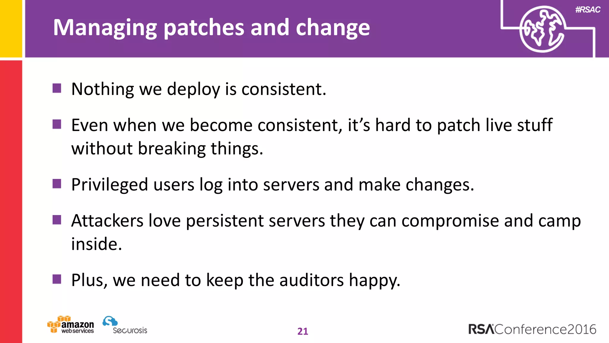 #RSAC
Managing patches and change
21
Nothing we deploy is consistent.
Even when we become consistent, it’s hard to patch live stuff
without breaking things.
Privileged users log into servers and make changes.
Attackers love persistent servers they can compromise and camp
inside.
Plus, we need to keep the auditors happy.
 