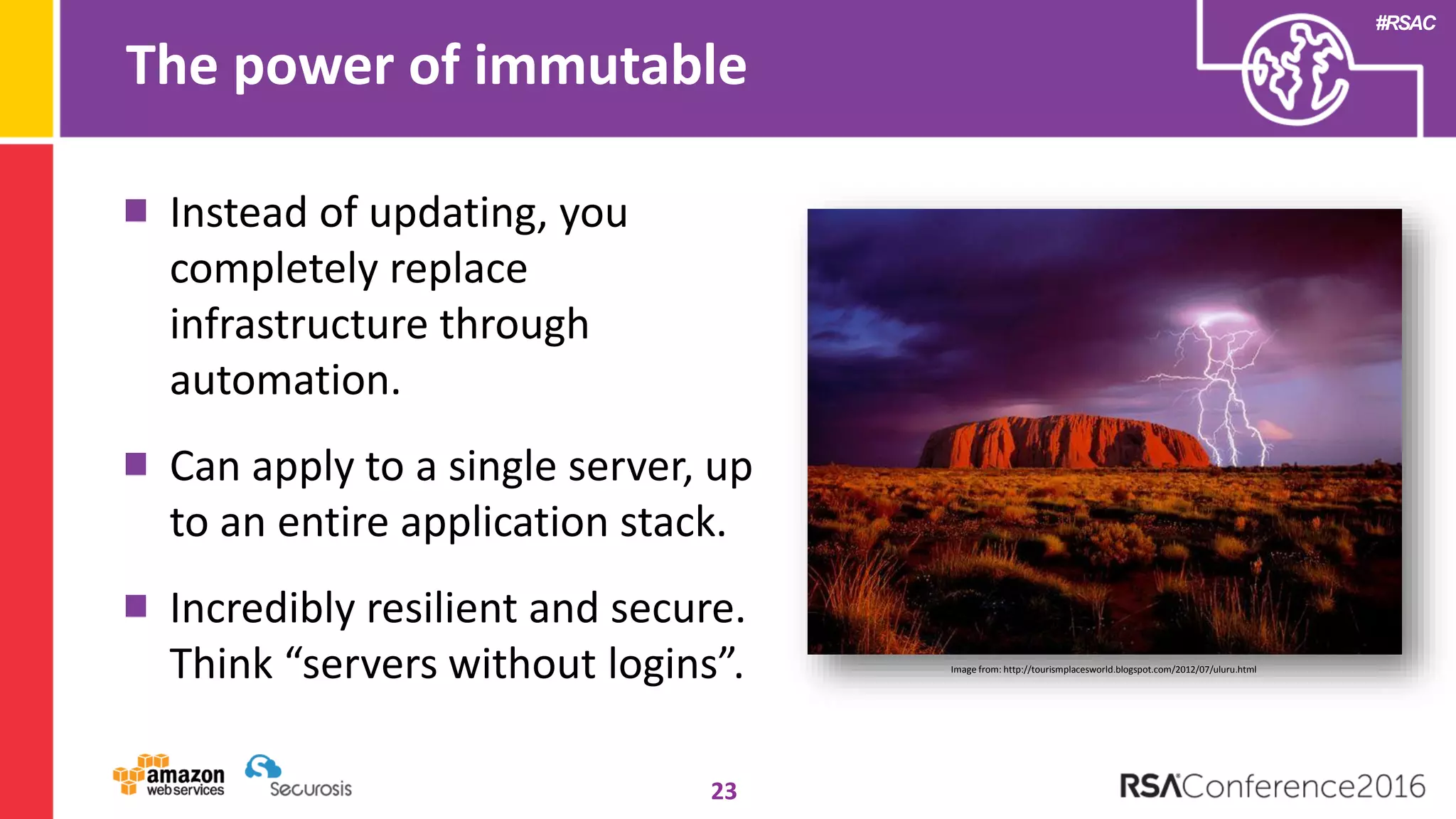 #RSAC
The power of immutable
23
Instead of updating, you
completely replace
infrastructure through
automation.
Can apply to a single server, up
to an entire application stack.
Incredibly resilient and secure.
Think “servers without logins”. Image from: http://tourismplacesworld.blogspot.com/2012/07/uluru.html
 