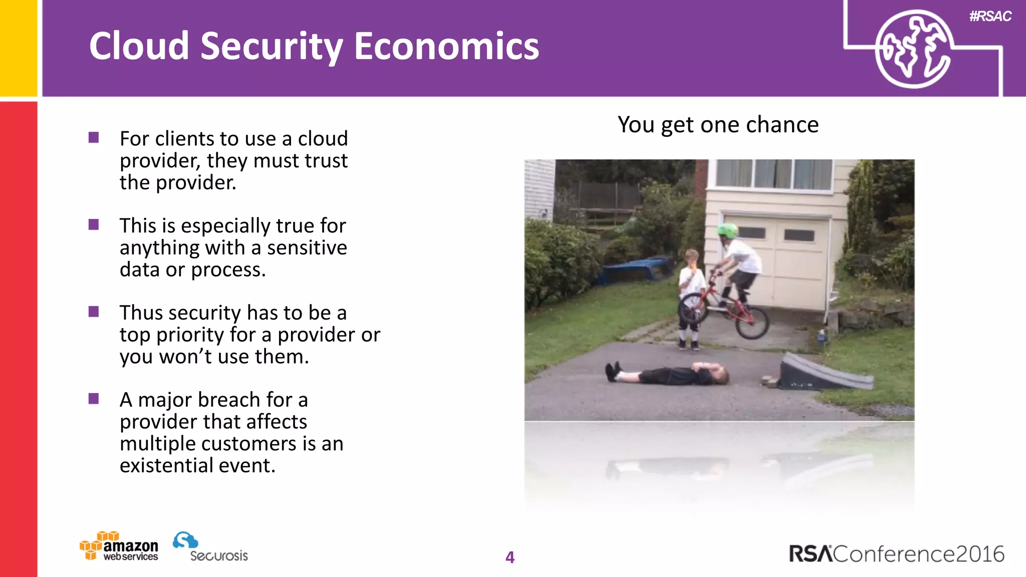 #RSAC
Cloud Security Economics
4
For clients to use a cloud
provider, they must trust
the provider.
This is especially true for
anything with a sensitive
data or process.
Thus security has to be a
top priority for a provider or
you won’t use them.
A major breach for a
provider that affects
multiple customers is an
existential event.
You get one chance
 