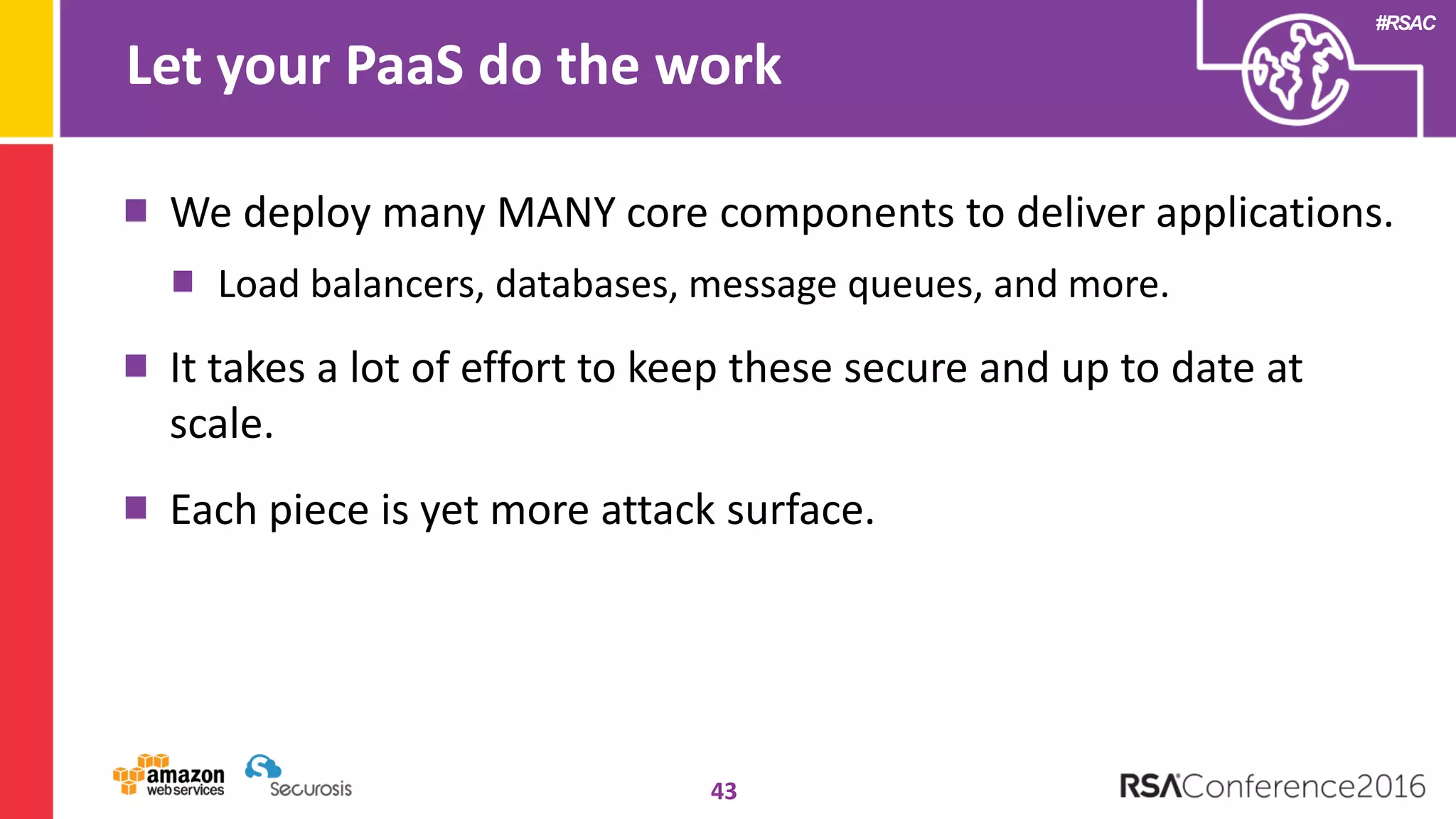 #RSAC
Let your PaaS do the work
43
We deploy many MANY core components to deliver applications.
Load balancers, databases, message queues, and more.
It takes a lot of effort to keep these secure and up to date at
scale.
Each piece is yet more attack surface.
 