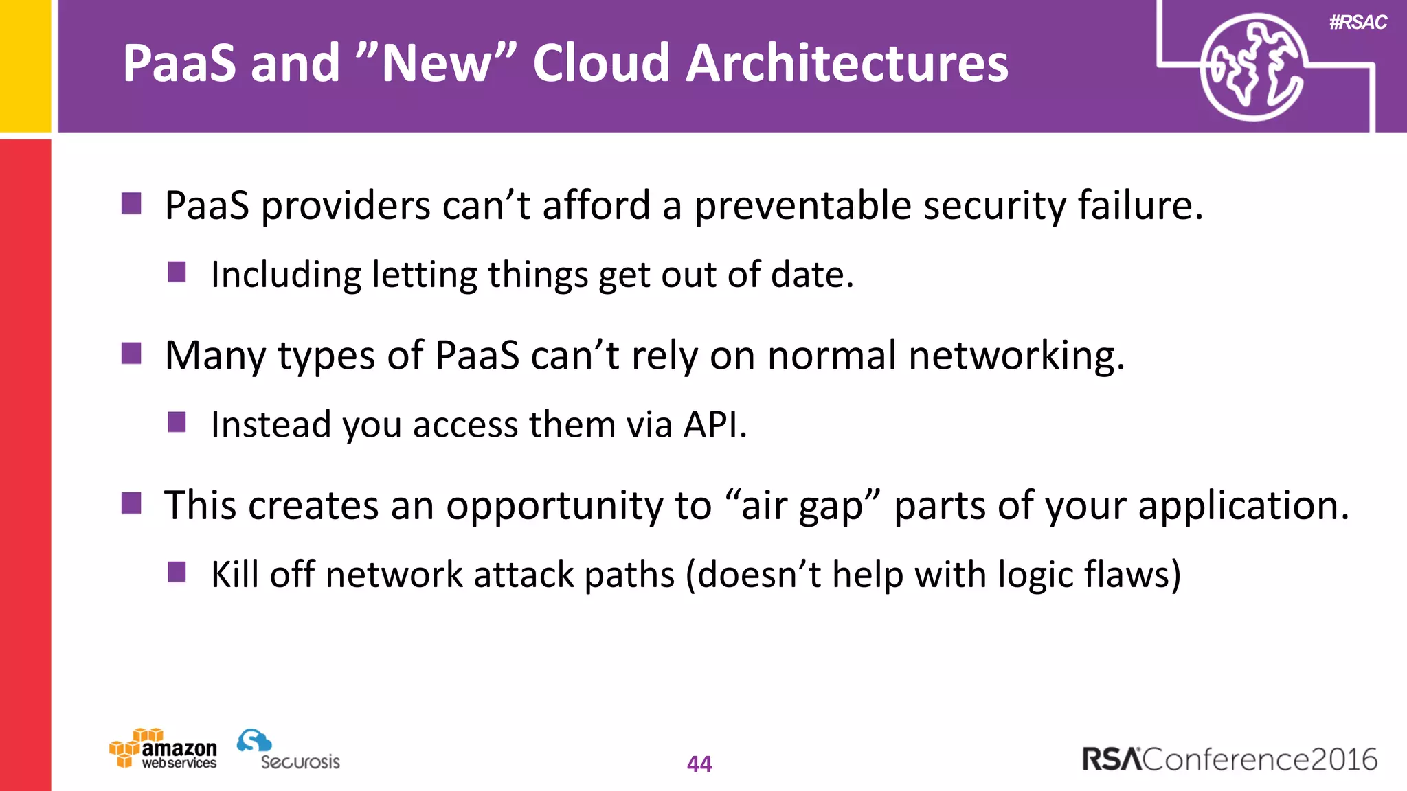 #RSAC
PaaS and ”New” Cloud Architectures
44
PaaS providers can’t afford a preventable security failure.
Including letting things get out of date.
Many types of PaaS can’t rely on normal networking.
Instead you access them via API.
This creates an opportunity to “air gap” parts of your application.
Kill off network attack paths (doesn’t help with logic flaws)
 