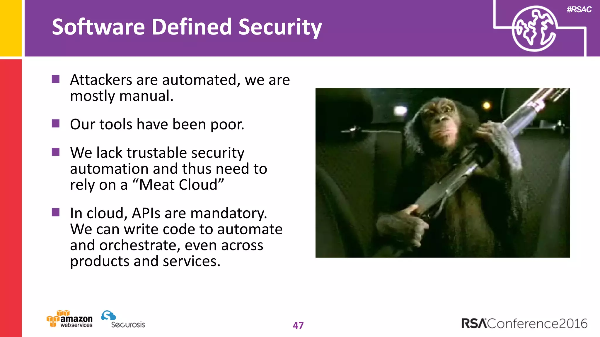 #RSAC
Software Defined Security
47
Attackers are automated, we are
mostly manual.
Our tools have been poor.
We lack trustable security
automation and thus need to
rely on a “Meat Cloud”
In cloud, APIs are mandatory.
We can write code to automate
and orchestrate, even across
products and services.
 