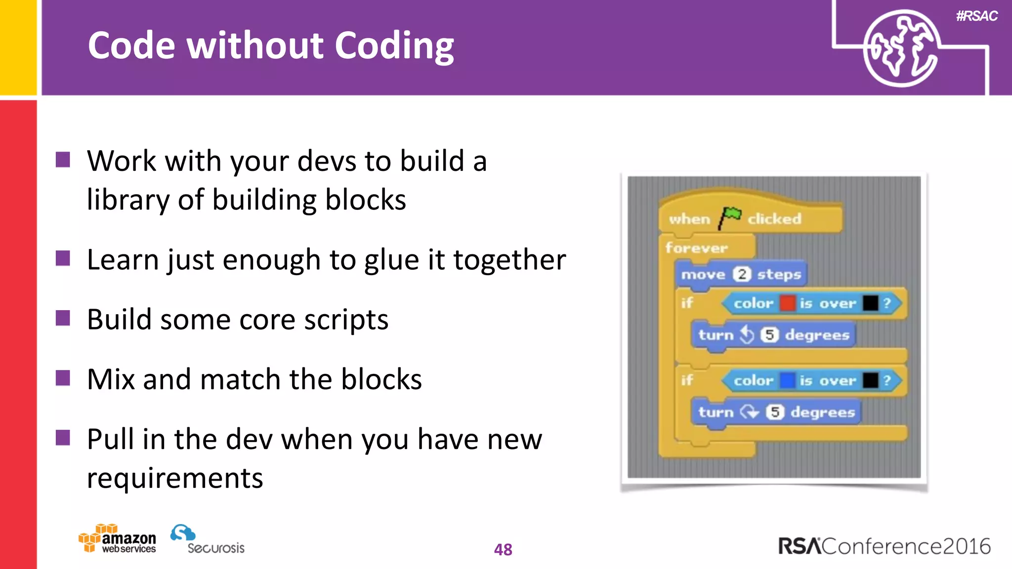 #RSAC
Code without Coding
48
Work with your devs to build a
library of building blocks
Learn just enough to glue it together
Build some core scripts
Mix and match the blocks
Pull in the dev when you have new
requirements
 
