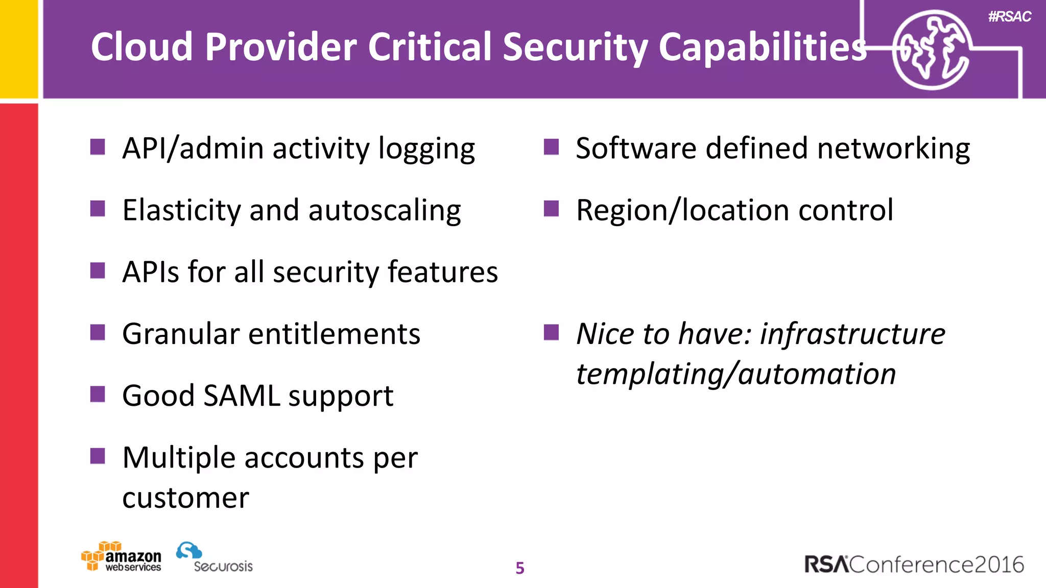 #RSAC
Cloud Provider Critical Security Capabilities
5
API/admin activity logging
Elasticity and autoscaling
APIs for all security features
Granular entitlements
Good SAML support
Multiple accounts per
customer
Software defined networking
Region/location control
Nice to have: infrastructure
templating/automation
 
