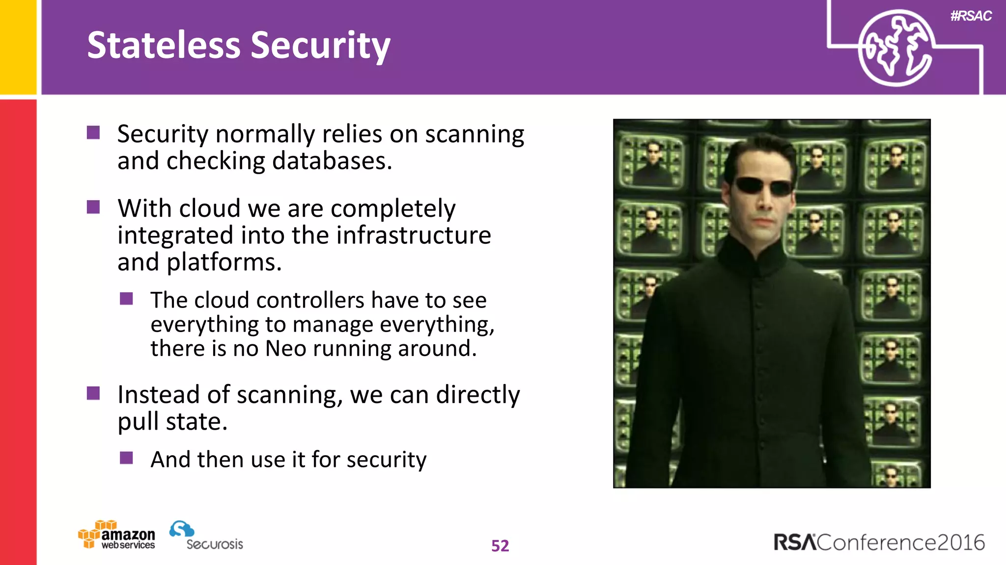 #RSAC
Stateless Security
52
Security normally relies on scanning
and checking databases.
With cloud we are completely
integrated into the infrastructure
and platforms.
The cloud controllers have to see
everything to manage everything,
there is no Neo running around.
Instead of scanning, we can directly
pull state.
And then use it for security
 